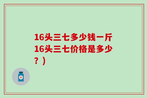 16头三七多少钱一斤16头三七价格是多少？)