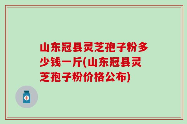 山东冠县灵芝孢子粉多少钱一斤(山东冠县灵芝孢子粉价格公布)