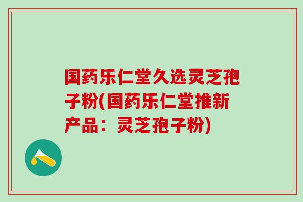 国药乐仁堂久选灵芝孢子粉(国药乐仁堂推新产品：灵芝孢子粉)