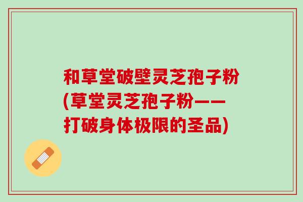 和草堂破壁灵芝孢子粉(草堂灵芝孢子粉——打破身体极限的圣品)