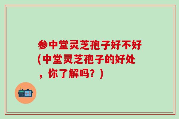 参中堂灵芝孢子好不好(中堂灵芝孢子的好处，你了解吗？)
