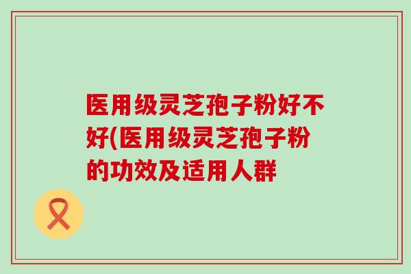 医用级灵芝孢子粉好不好(医用级灵芝孢子粉的功效及适用人群