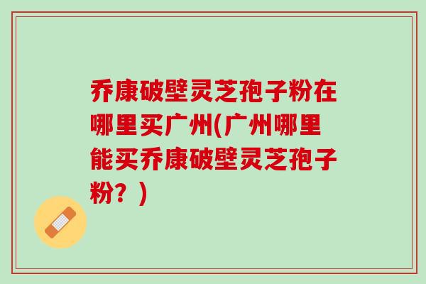 乔康破壁灵芝孢子粉在哪里买广州(广州哪里能买乔康破壁灵芝孢子粉?) 乔康破壁灵芝孢子粉在哪里买广州(广州哪里能买乔康破壁灵芝孢子粉?)