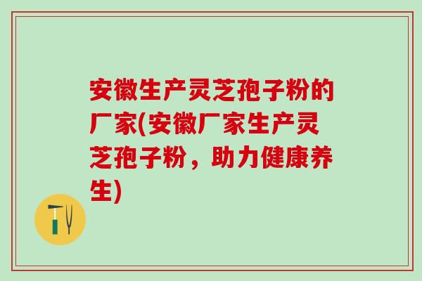 安徽生产灵芝孢子粉的厂家(安徽厂家生产灵芝孢子粉，助力健康养生)
