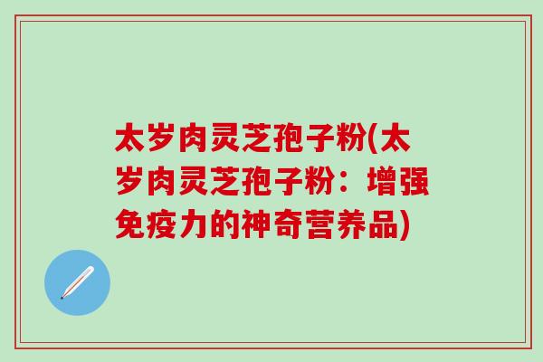 太岁肉灵芝孢子粉(太岁肉灵芝孢子粉：增强免疫力的神奇营养品)