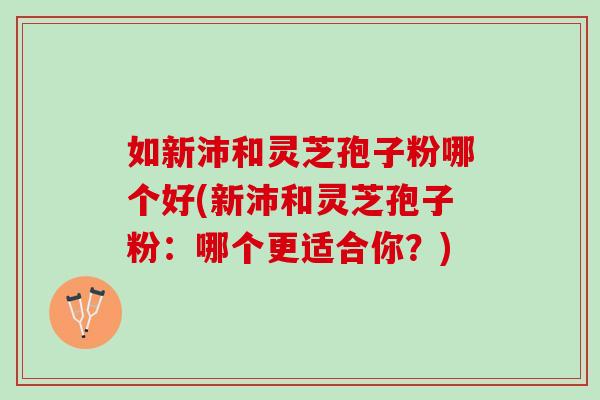 如新沛和灵芝孢子粉哪个好(新沛和灵芝孢子粉:哪个更适合你?) 如新沛和灵芝孢子粉哪个好(新沛和灵芝孢子粉:哪个更适合你?)