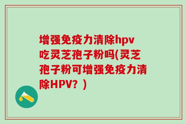 增强免疫力清除hpv吃灵芝孢子粉吗(灵芝孢子粉可增强免疫力清除HPV？)