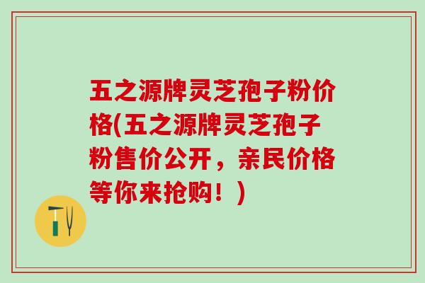 五之源牌灵芝孢子粉价格(五之源牌灵芝孢子粉售价公开，亲民价格等你来抢购！)