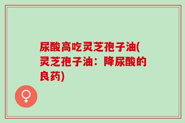 尿酸高吃灵芝孢子油(灵芝孢子油：降尿酸的良药)