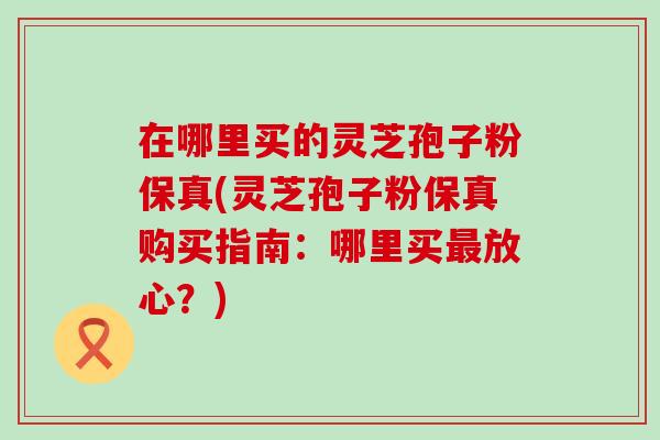 在哪里买的灵芝孢子粉保真(灵芝孢子粉保真购买指南：哪里买最放心？)