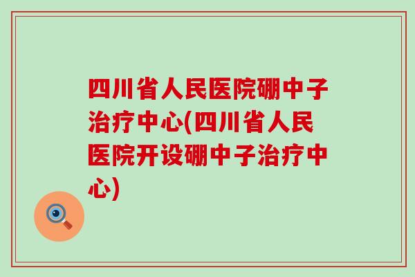 四川省人民医院硼中子治疗中心(四川省人民医院开设硼中子治疗中心)