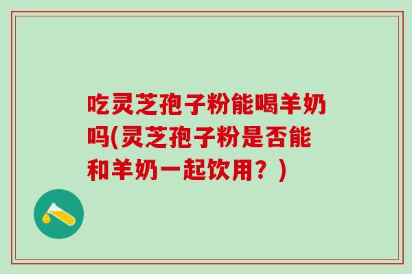 吃灵芝孢子粉能喝羊奶吗(灵芝孢子粉是否能和羊奶一起饮用？)