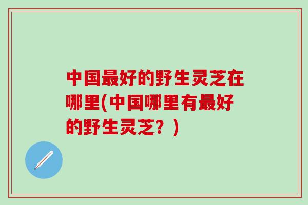 中国最好的野生灵芝在哪里(中国哪里有最好的野生灵芝？)