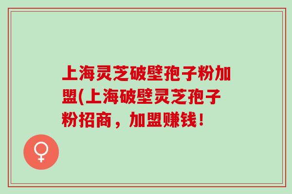 上海灵芝破壁孢子粉加盟(上海破壁灵芝孢子粉招商，加盟赚钱！