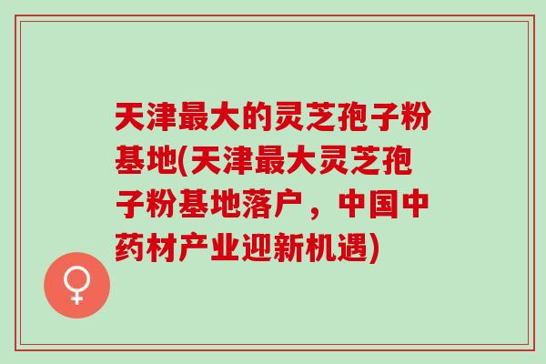 天津最大的灵芝孢子粉基地(天津最大灵芝孢子粉基地落户，中国中药材产业迎新机遇)