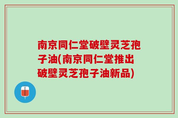 南京同仁堂破壁灵芝孢子油(南京同仁堂推出破壁灵芝孢子油新品)