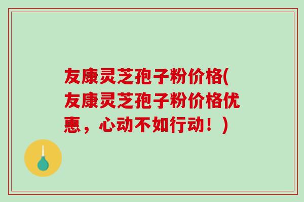 友康灵芝孢子粉价格(友康灵芝孢子粉价格优惠，心动不如行动！)