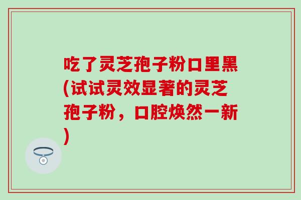 吃了灵芝孢子粉口里黑(试试灵效显著的灵芝孢子粉，口腔焕然一新)