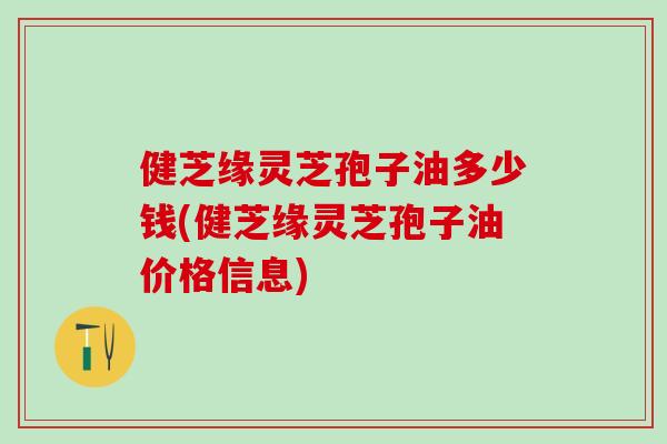 健芝缘灵芝孢子油多少钱(健芝缘灵芝孢子油价格信息) 健芝缘灵芝孢子油多少钱(健芝缘灵芝孢子油价格信息)