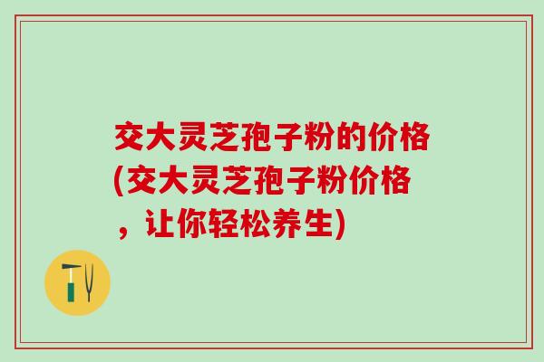 交大灵芝孢子粉的价格(交大灵芝孢子粉价格，让你轻松养生)