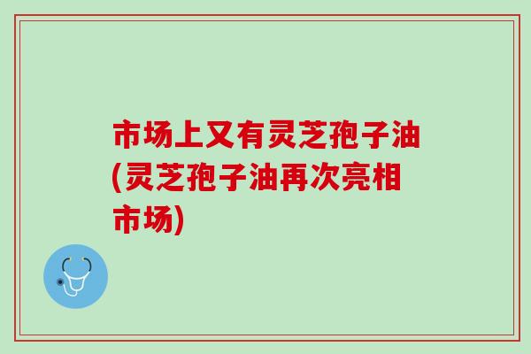 市场上又有灵芝孢子油(灵芝孢子油再次亮相市场)