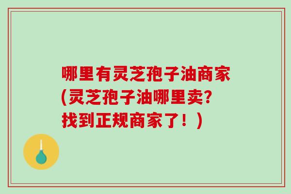 哪里有灵芝孢子油商家(灵芝孢子油哪里卖？找到正规商家了！)