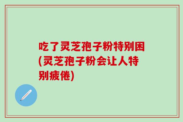 吃了灵芝孢子粉特别困(灵芝孢子粉会让人特别疲倦)