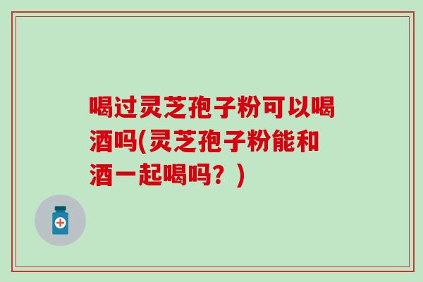 喝过灵芝孢子粉可以喝酒吗(灵芝孢子粉能和酒一起喝吗？)