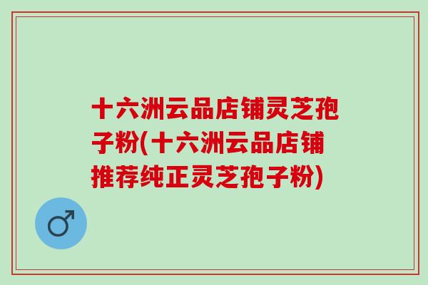 十六洲云品店铺灵芝孢子粉(十六洲云品店铺推荐纯正灵芝孢子粉)