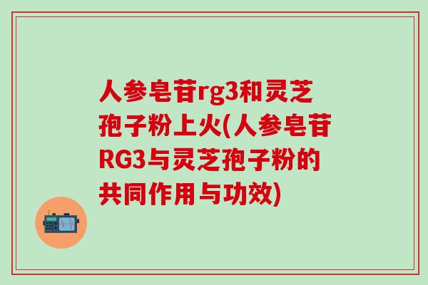 人参皂苷rg3和灵芝孢子粉上火(人参皂苷RG3与灵芝孢子粉的共同作用与功效)