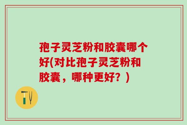 孢子灵芝粉和胶囊哪个好(对比孢子灵芝粉和胶囊，哪种更好？)