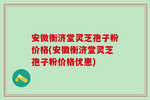 安微衡济堂灵芝孢子粉价格(安徽衡济堂灵芝孢子粉价格优惠)