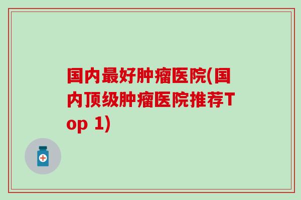 国内最好肿瘤医院(国内顶级肿瘤医院推荐Top 1)