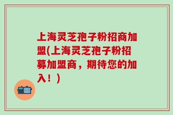 上海灵芝孢子粉招商加盟(上海灵芝孢子粉招募加盟商，期待您的加入！)