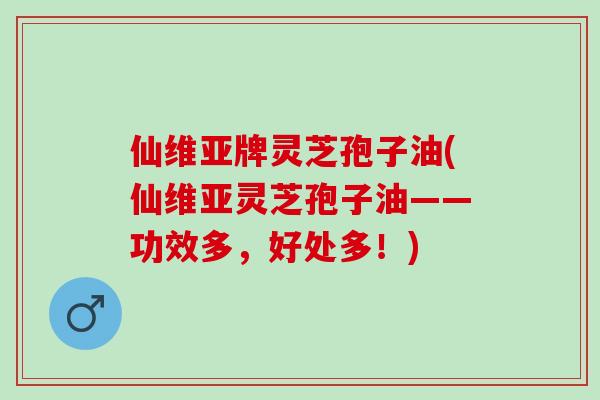 仙维亚牌灵芝孢子油(仙维亚灵芝孢子油——功效多，好处多！)