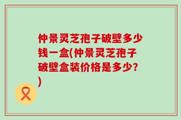 仲景灵芝孢子破壁多少钱一盒(仲景灵芝孢子破壁盒装价格是多少？)