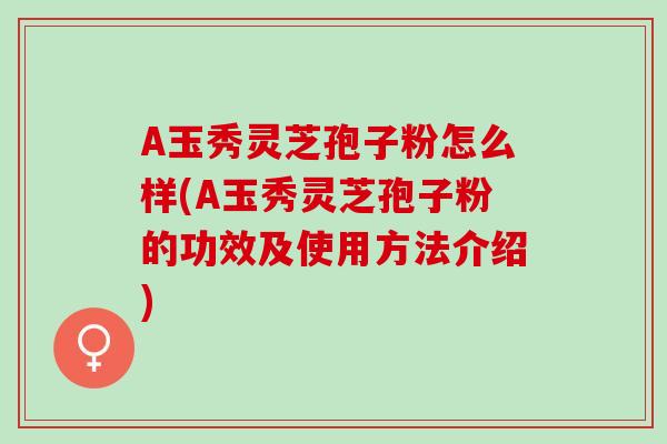 A玉秀灵芝孢子粉怎么样(A玉秀灵芝孢子粉的功效及使用方法介绍)