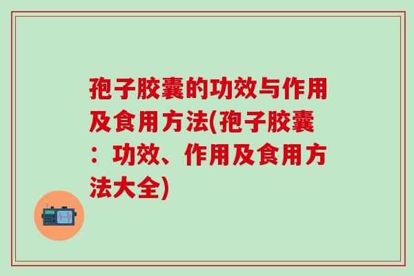 孢子胶囊的功效与作用及食用方法(孢子胶囊：功效、作用及食用方法大全)