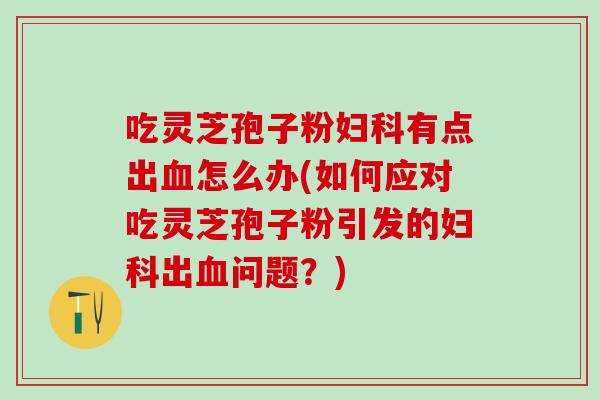 吃灵芝孢子粉有点出怎么办(如何应对吃灵芝孢子粉引发的出问题?) 吃灵芝孢子粉有点出怎么办(如何应对吃灵芝孢子粉引发的出问题?)