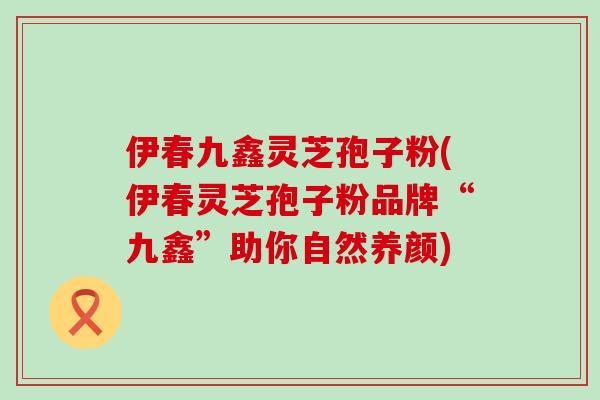 伊春九鑫灵芝孢子粉(伊春灵芝孢子粉品牌“九鑫”助你自然养颜)