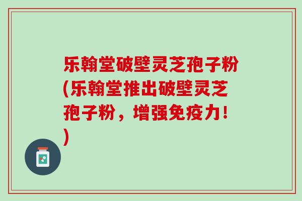 乐翰堂破壁灵芝孢子粉(乐翰堂推出破壁灵芝孢子粉，增强免疫力！)