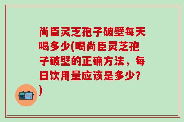 尚臣灵芝孢子破壁每天喝多少(喝尚臣灵芝孢子破壁的正确方法，每日饮用量应该是多少？)