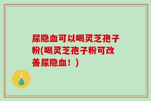 尿隐血可以喝灵芝孢子粉(喝灵芝孢子粉可改善尿隐血！)