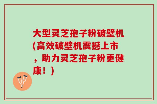 大型灵芝孢子粉破壁机(高效破壁机震撼上市，助力灵芝孢子粉更健康！)