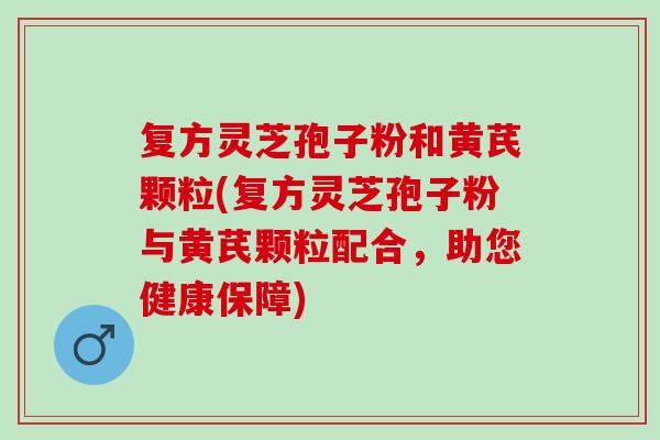 复方灵芝孢子粉和黄芪颗粒(复方灵芝孢子粉与黄芪颗粒配合，助您健康保障)