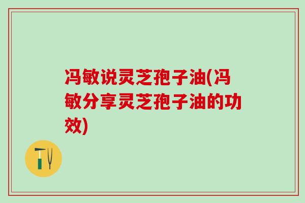 冯敏说灵芝孢子油(冯敏分享灵芝孢子油的功效)