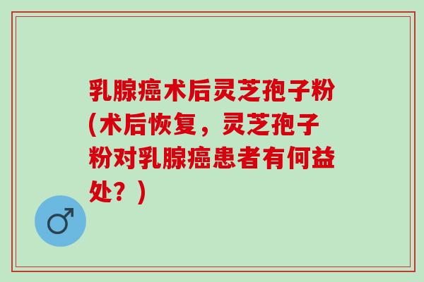 乳腺癌术后灵芝孢子粉(术后恢复，灵芝孢子粉对乳腺癌患者有何益处？)