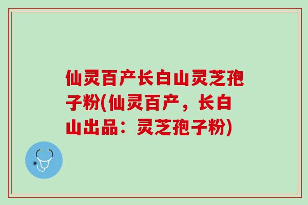 仙灵百产长白山灵芝孢子粉(仙灵百产，长白山出品：灵芝孢子粉)