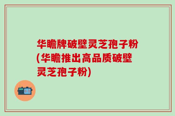华瞻牌破壁灵芝孢子粉(华瞻推出高品质破壁灵芝孢子粉)