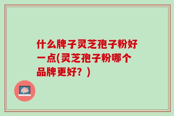 什么牌子灵芝孢子粉好一点(灵芝孢子粉哪个品牌更好？)